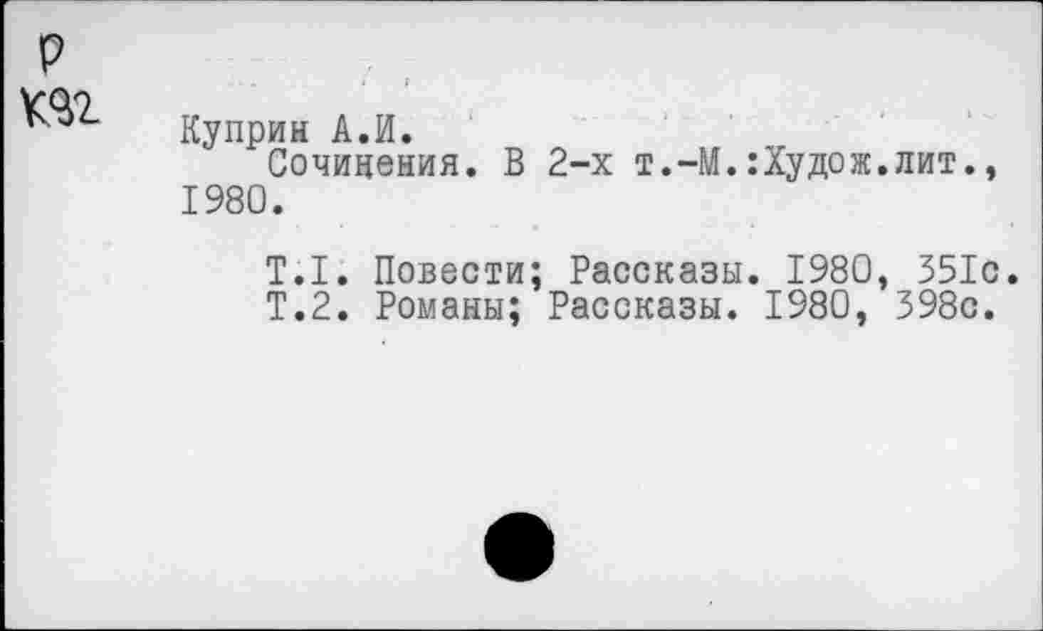 ﻿
Куприн А.И.
Сочинения. В 2-х т.-М.:Худож.лит 1980.
T.I. Повести; Рассказы. 1980, 351с Т.2. Романы; Рассказы. 1980, 398с.